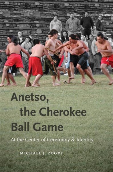 Anetso, the Cherokee ball game : at the center of ceremony and identity / Michael J. Zogry.