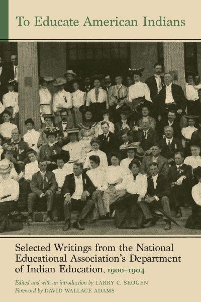 To educate American Indians  : selected writings from the National Educational Association's Department of Indian Education, 1900-1904 / edited by Larry C. Skogen ; foreword by David Wallace Adams